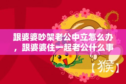 跟婆婆吵架老公中立怎么办，跟婆婆住一起老公什么事都只在意他妈的感受