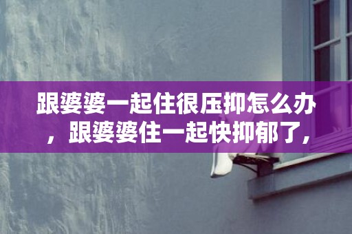 跟婆婆一起住很压抑怎么办，跟婆婆住一起快抑郁了,不住婆婆又一个人好烦