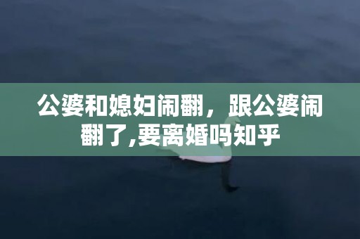 公婆和媳妇闹翻，跟公婆闹翻了,要离婚吗知乎