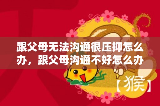 跟父母无法沟通很压抑怎么办，跟父母沟通不好怎么办