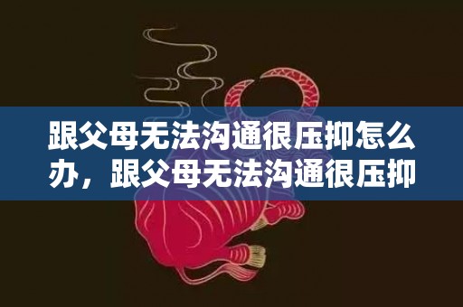跟父母无法沟通很压抑怎么办，跟父母无法沟通很压抑怎么办说说句子怎么写