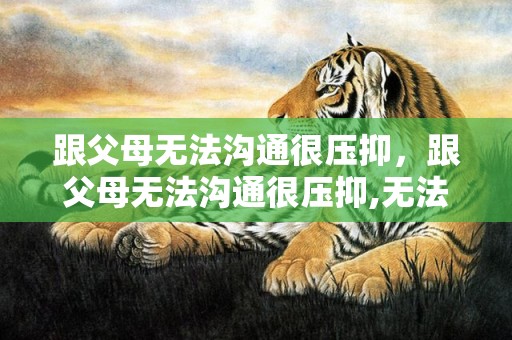 跟父母无法沟通很压抑，跟父母无法沟通很压抑,无法跟他们独处的说说