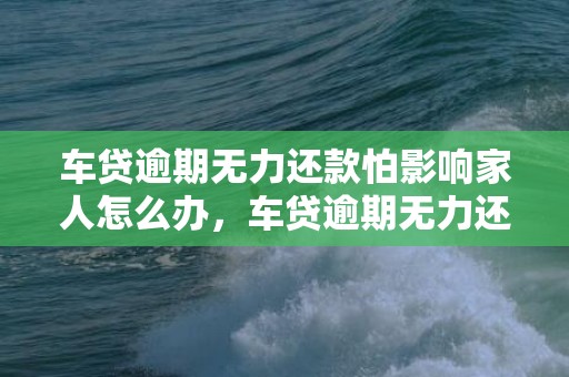 车贷逾期无力还款怕影响家人怎么办，车贷逾期无力还款最佳处理方法