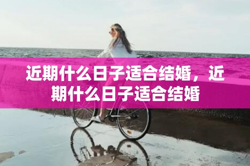 近期什么日子适合结婚，近期什么日子适合结婚