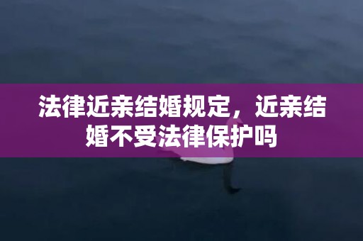 法律近亲结婚规定，近亲结婚不受法律保护吗