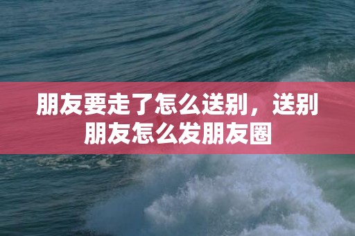 朋友要走了怎么送别，送别朋友怎么发朋友圈