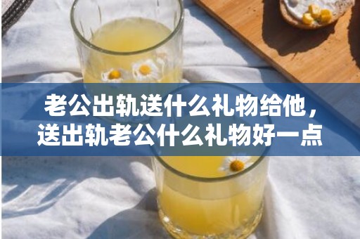 老公出轨送什么礼物给他，送出轨老公什么礼物好一点