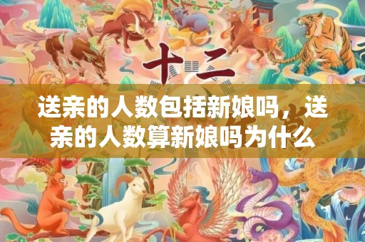 送亲的人数包括新娘吗，送亲的人数算新娘吗为什么