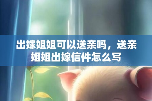 出嫁姐姐可以送亲吗，送亲姐姐出嫁信件怎么写