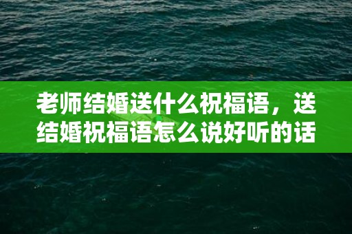 老师结婚送什么祝福语，送结婚祝福语怎么说好听的话简短句子
