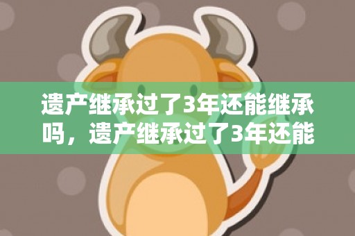 遗产继承过了3年还能继承吗，遗产继承过了3年还能起诉吗