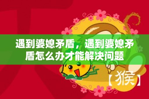 遇到婆媳矛盾，遇到婆媳矛盾怎么办才能解决问题