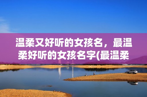 温柔又好听的女孩名，最温柔好听的女孩名字(最温柔好听的女孩名字三个字)