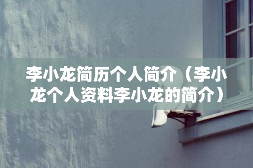 李小龙简历个人简介（李小龙个人资料李小龙的简介）