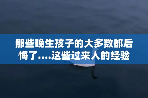 那些晚生孩子的大多数都后悔了….这些过来人的经验你得知道