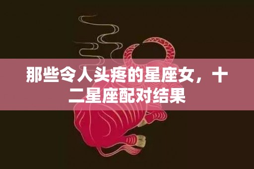 那些令人头疼的星座女，十二星座配对结果