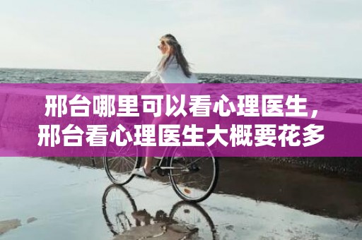 邢台哪里可以看心理医生，邢台看心理医生大概要花多少钱一次