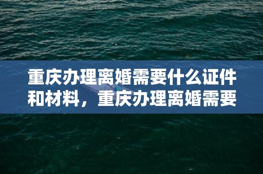 重庆办理离婚需要什么证件和材料，重庆办理离婚需要什么证件和材料