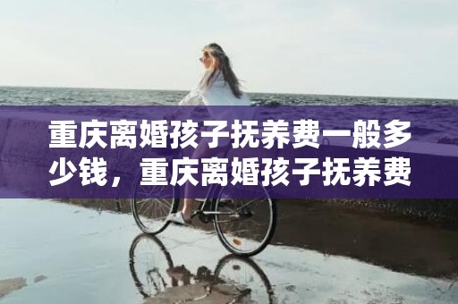 重庆离婚孩子抚养费一般多少钱，重庆离婚孩子抚养费最低标准