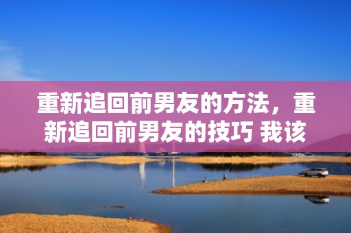重新追回前男友的方法，重新追回前男友的技巧 我该怎么做？