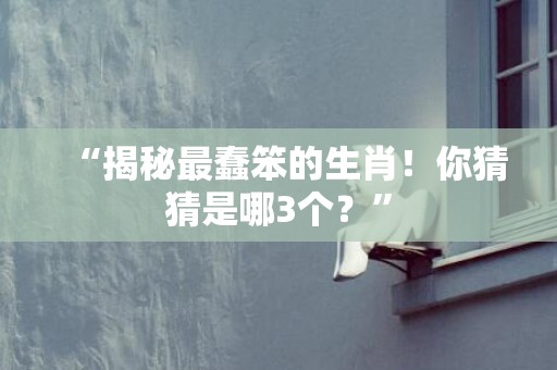 “揭秘最蠢笨的生肖！你猜猜是哪3个？”