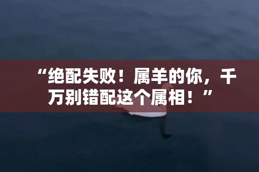 “绝配失败！属羊的你，千万别错配这个属相！”