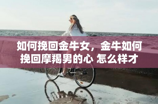 如何挽回金牛女，金牛如何挽回摩羯男的心 怎么样才能挽回摩羯男的心