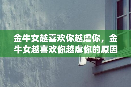 金牛女越喜欢你越虐你，金牛女越喜欢你越虐你的原因分析，全是性格造成的(金牛女喜欢你会怎么样)