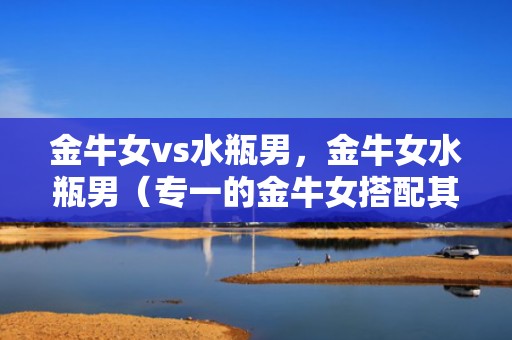 金牛女vs水瓶男，金牛女水瓶男（专一的金牛女搭配其他星座的爱情）
