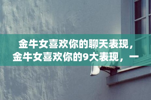 金牛女喜欢你的聊天表现，金牛女喜欢你的9大表现，一定要和金牛女谈一场恋爱(金牛女喜欢你10个表现)