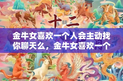 金牛女喜欢一个人会主动找你聊天么，金牛女喜欢一个人的表现，7处举措看出她已沦陷爱河 金牛女喜欢上一个人的表现