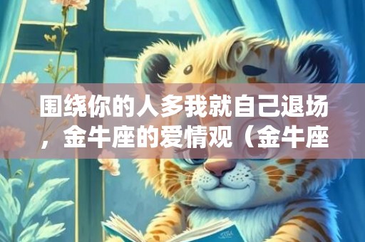 围绕你的人多我就自己退场，金牛座的爱情观（金牛座的爱情世界观）