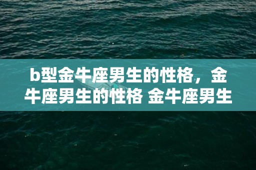 b型金牛座男生的性格，金牛座男生的性格 金牛座男生的性格脾气及弱点