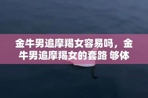 金牛男追摩羯女容易吗，金牛男追摩羯女的套路 够体贴有情趣
