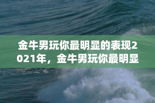 金牛男玩你最明显的表现2021年，金牛男玩你最明显的表现，以下四种你中招了吗(金牛男只是玩玩的表现)