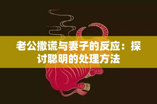 老公撒谎与妻子的反应：探讨聪明的处理方法