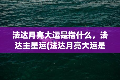 法达月亮大运是指什么，法达主星运(法达月亮大运是好事还是坏事)