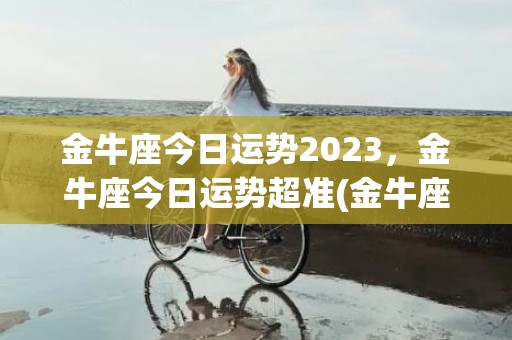 金牛座今日运势2023，金牛座今日运势超准(金牛座运势2023年运势详解)