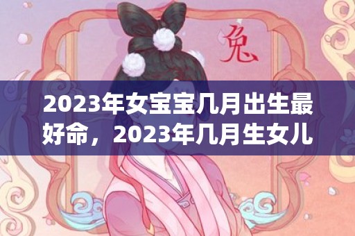2023年女宝宝几月出生最好命，2023年几月生女儿(2023年女宝宝起名字大全寓意好)