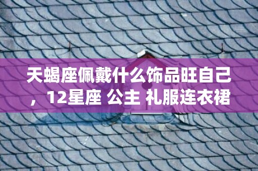 天蝎座佩戴什么饰品旺自己，12星座 公主 礼服连衣裙(天蝎座佩戴什么饰品旺健康)
