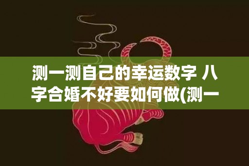 测一测自己的幸运数字 八字合婚不好要如何做(测一测自己的幸运程度)