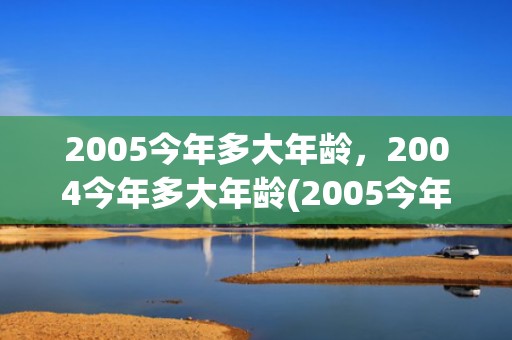 2005今年多大年龄，2004今年多大年龄(2005今年多大了满十八周岁了吗)