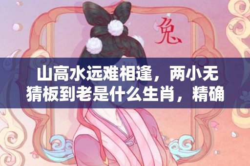  山高水远难相逢，两小无猜板到老是什么生肖，精确落实答案