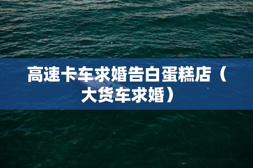 高速卡车求婚告白蛋糕店（大货车求婚）