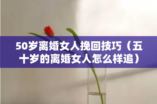 50岁离婚女人挽回技巧（五十岁的离婚女人怎么样追）