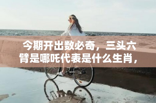  今期开出数必奇，三头六臂是哪吒代表是什么生肖，准确解释