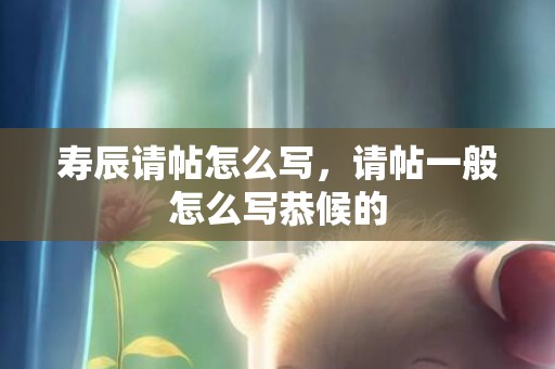 寿辰请帖怎么写，请帖一般怎么写恭候的