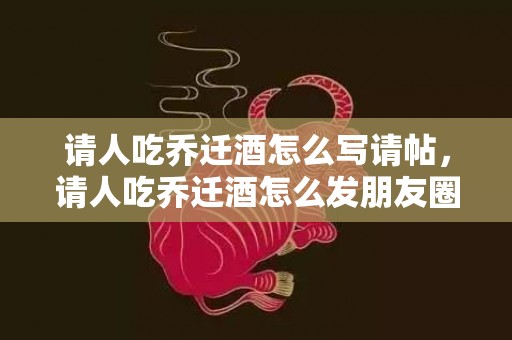 请人吃乔迁酒怎么写请帖，请人吃乔迁酒怎么发朋友圈文案