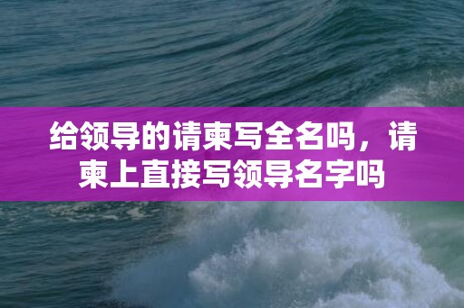 给领导的请柬写全名吗，请柬上直接写领导名字吗