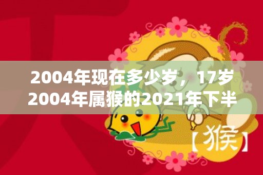 2004年现在多少岁，17岁2004年属猴的2021年下半年运势
